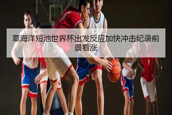 覃海洋短池世界杯出发反应加快冲击纪录前景看涨